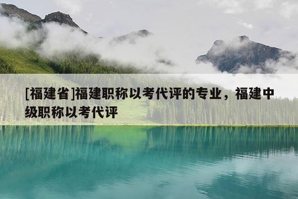 [福建省]福建職稱以考代評的專業(yè)，福建中級職稱以考代評