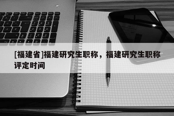 [福建省]福建研究生職稱，福建研究生職稱評定時間