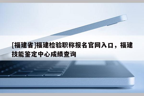 [福建省]福建檢驗職稱報名官網(wǎng)入口，福建技能鑒定中心成績查詢