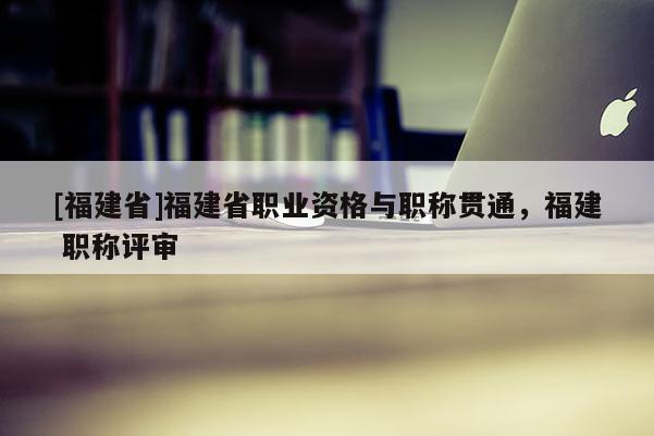 [福建省]福建省職業(yè)資格與職稱貫通，福建 職稱評(píng)審