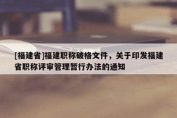 [福建省]福建職稱破格文件，關于印發(fā)福建省職稱評審管理暫行辦法的通知