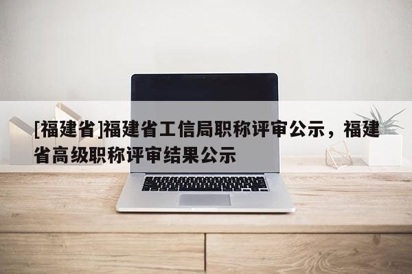 [福建省]福建省工信局職稱評審公示，福建省高級職稱評審結(jié)果公示