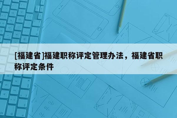 [福建省]福建職稱(chēng)評(píng)定管理辦法，福建省職稱(chēng)評(píng)定條件