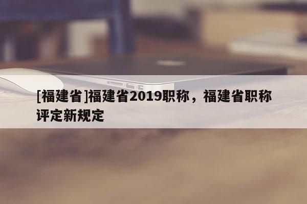 [福建省]福建省2019職稱，福建省職稱評定新規(guī)定