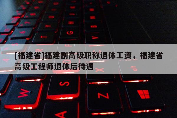 [福建省]福建副高級職稱退休工資，福建省高級工程師退休后待遇