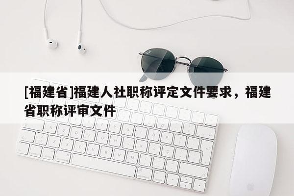 [福建省]福建人社職稱評定文件要求，福建省職稱評審文件