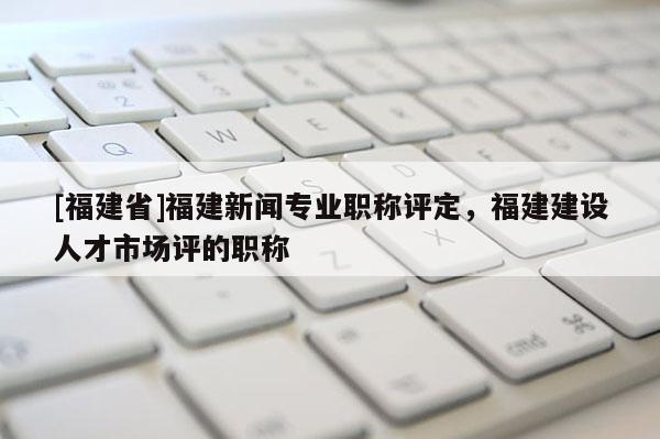 [福建省]福建新聞專業(yè)職稱評定，福建建設(shè)人才市場評的職稱