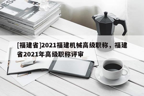 [福建省]2021福建機(jī)械高級職稱，福建省2021年高級職稱評審