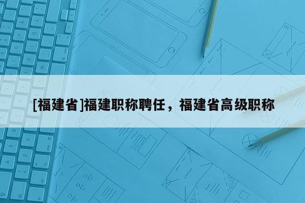 [福建省]福建職稱聘任，福建省高級職稱