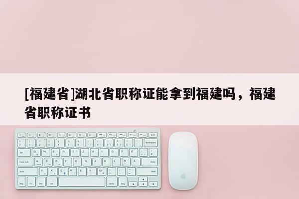 [福建省]湖北省職稱證能拿到福建嗎，福建省職稱證書