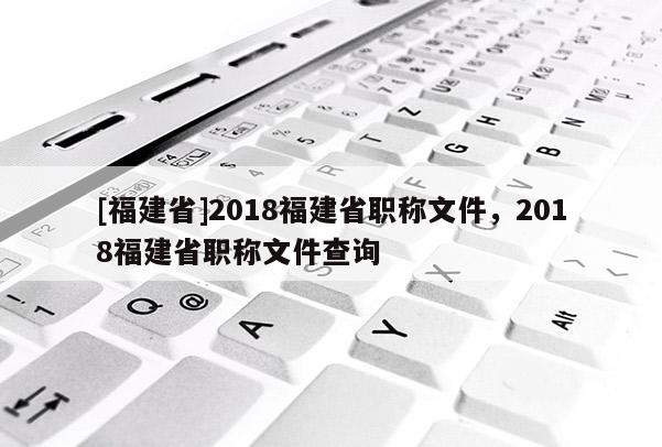 [福建省]2018福建省職稱文件，2018福建省職稱文件查詢