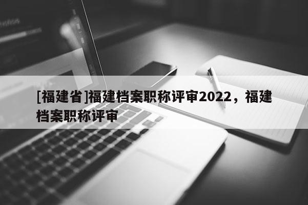 [福建省]福建檔案職稱評審2022，福建檔案職稱評審