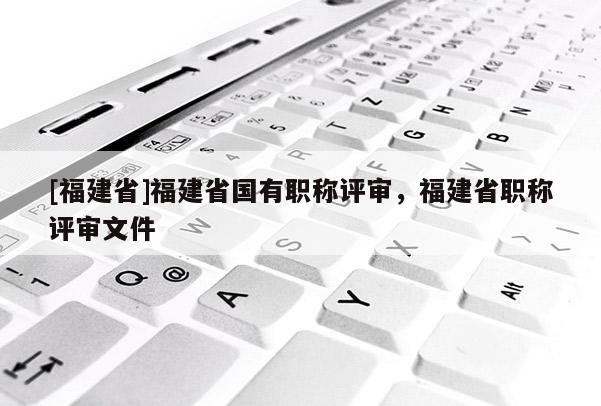 [福建省]福建省國(guó)有職稱評(píng)審，福建省職稱評(píng)審文件