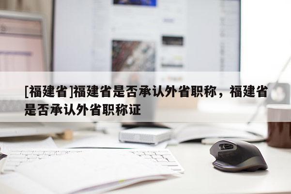 [福建省]福建省是否承認(rèn)外省職稱，福建省是否承認(rèn)外省職稱證