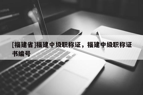 [福建省]福建中級職稱證，福建中級職稱證書編號