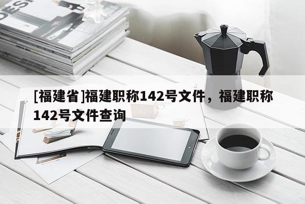 [福建省]福建職稱142號文件，福建職稱142號文件查詢