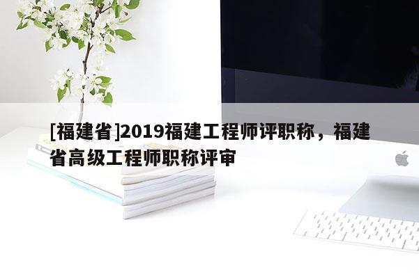 [福建省]2019福建工程師評職稱，福建省高級工程師職稱評審