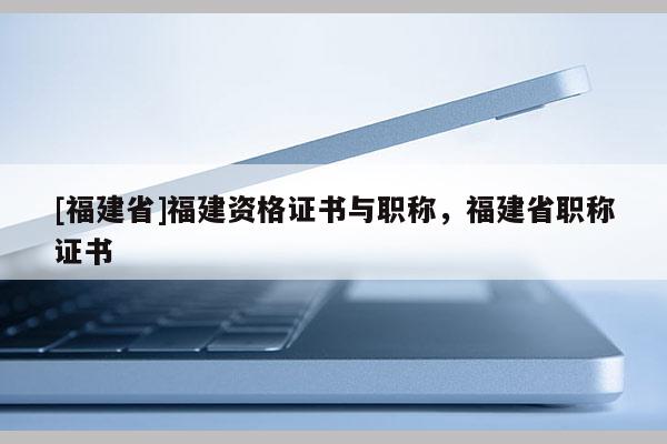 [福建省]福建資格證書與職稱，福建省職稱證書