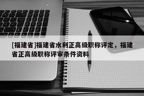 [福建省]福建省水利正高級職稱評定，福建省正高級職稱評審條件資料