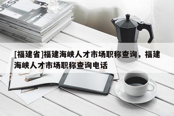 [福建省]福建海峽人才市場職稱查詢，福建海峽人才市場職稱查詢電話