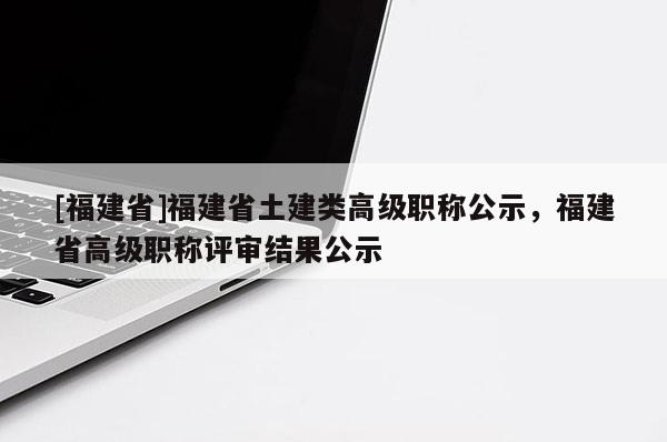 [福建省]福建省土建類高級職稱公示，福建省高級職稱評審結果公示