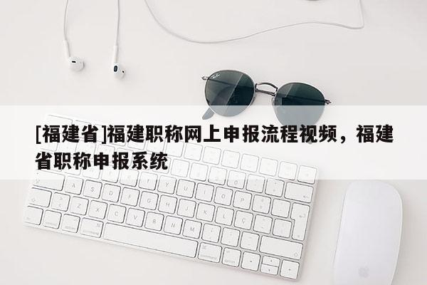 [福建省]福建職稱網(wǎng)上申報(bào)流程視頻，福建省職稱申報(bào)系統(tǒng)