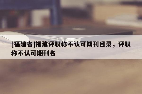 [福建省]福建評職稱不認(rèn)可期刊目錄，評職稱不認(rèn)可期刊名