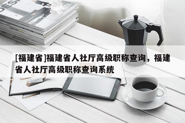 [福建省]福建省人社廳高級職稱查詢，福建省人社廳高級職稱查詢系統(tǒng)