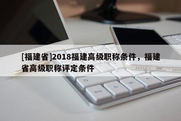 [福建省]2018福建高級(jí)職稱條件，福建省高級(jí)職稱評(píng)定條件