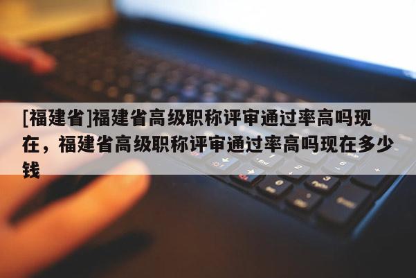 [福建省]福建省高級(jí)職稱評(píng)審?fù)ㄟ^率高嗎現(xiàn)在，福建省高級(jí)職稱評(píng)審?fù)ㄟ^率高嗎現(xiàn)在多少錢