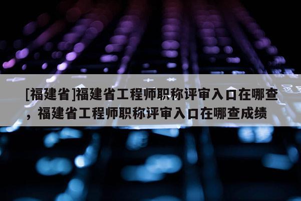 [福建省]福建省工程師職稱評審入口在哪查，福建省工程師職稱評審入口在哪查成績