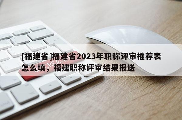 [福建省]福建省2023年職稱評(píng)審?fù)扑]表怎么填，福建職稱評(píng)審結(jié)果報(bào)送