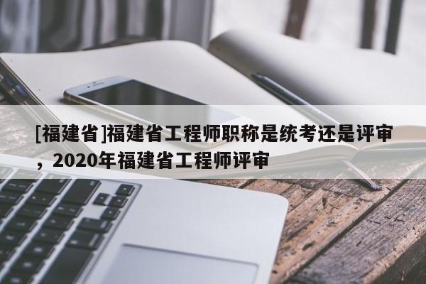 [福建省]福建省工程師職稱是統(tǒng)考還是評(píng)審，2020年福建省工程師評(píng)審