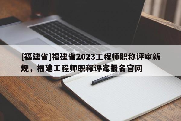 [福建省]福建省2023工程師職稱評(píng)審新規(guī)，福建工程師職稱評(píng)定報(bào)名官網(wǎng)