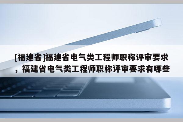 [福建省]福建省電氣類工程師職稱評(píng)審要求，福建省電氣類工程師職稱評(píng)審要求有哪些