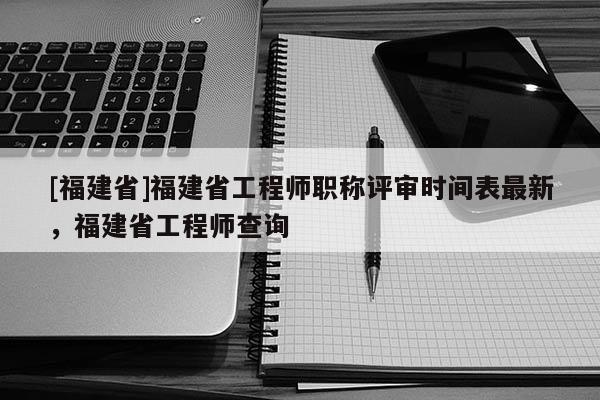 [福建省]福建省工程師職稱評(píng)審時(shí)間表最新，福建省工程師查詢