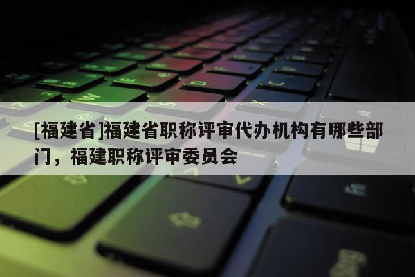 [福建省]福建省職稱評審代辦機構(gòu)有哪些部門，福建職稱評審委員會