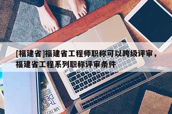 [福建省]福建省工程師職稱可以跨級評審，福建省工程系列職稱評審條件