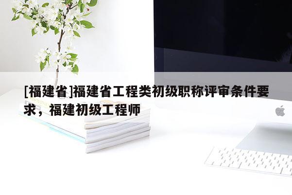 [福建省]福建省工程類初級職稱評審條件要求，福建初級工程師