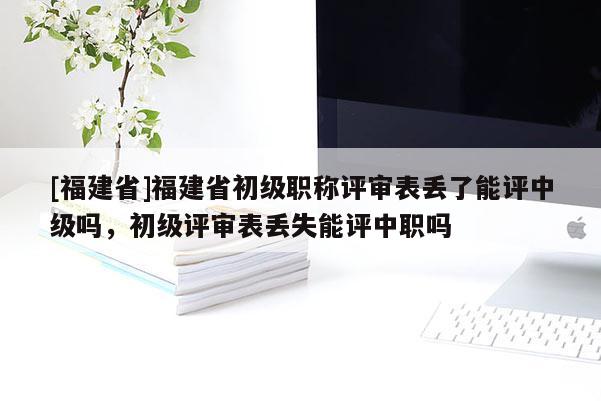 [福建省]福建省初級職稱評審表丟了能評中級嗎，初級評審表丟失能評中職嗎