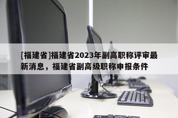 [福建省]福建省2023年副高職稱評審最新消息，福建省副高級職稱申報(bào)條件