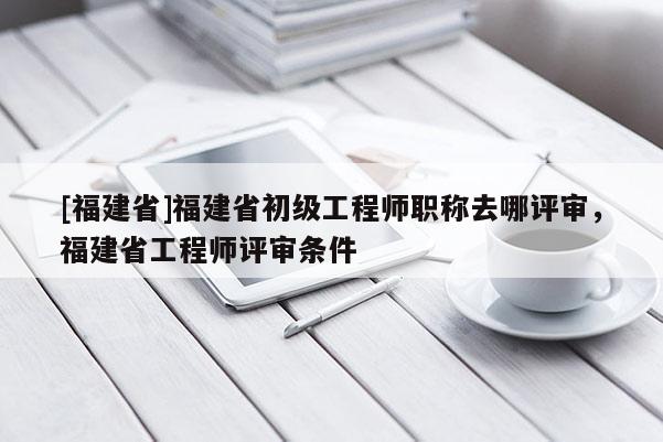 [福建省]福建省初級工程師職稱去哪評審，福建省工程師評審條件