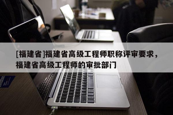 [福建省]福建省高級工程師職稱評審要求，福建省高級工程師的審批部門