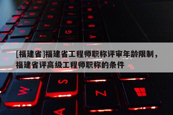 [福建省]福建省工程師職稱評審年齡限制，福建省評高級工程師職稱的條件