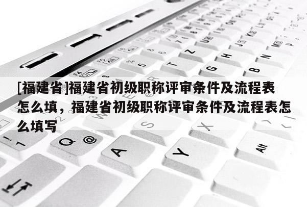 [福建省]福建省初級(jí)職稱評(píng)審條件及流程表怎么填，福建省初級(jí)職稱評(píng)審條件及流程表怎么填寫