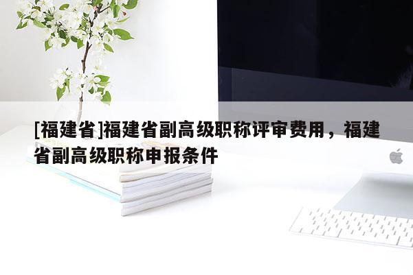 [福建省]福建省副高級(jí)職稱評(píng)審費(fèi)用，福建省副高級(jí)職稱申報(bào)條件