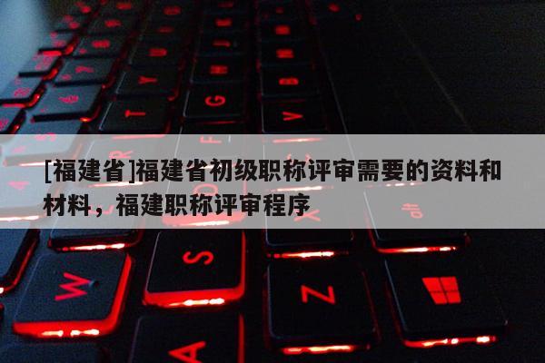 [福建省]福建省初級職稱評審需要的資料和材料，福建職稱評審程序