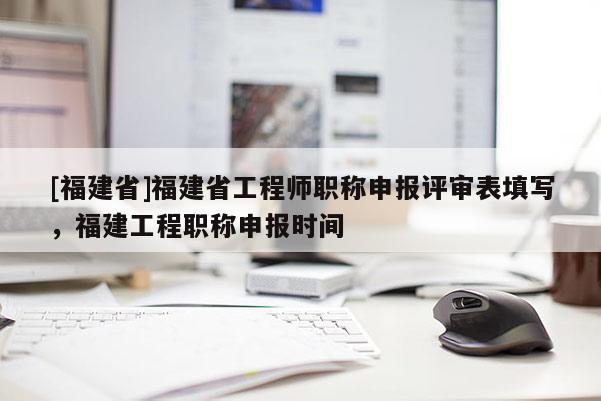 [福建省]福建省工程師職稱申報評審表填寫，福建工程職稱申報時間