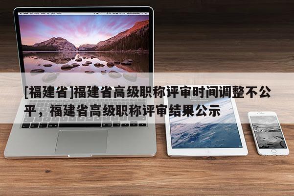 [福建省]福建省高級職稱評審時間調(diào)整不公平，福建省高級職稱評審結(jié)果公示