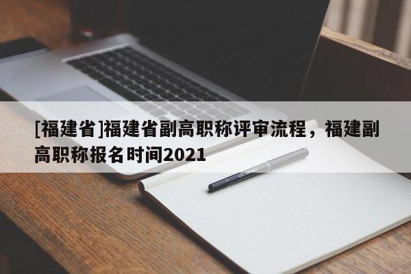 [福建省]福建省副高職稱評(píng)審流程，福建副高職稱報(bào)名時(shí)間2021